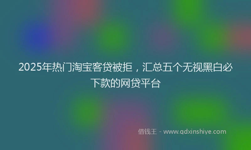2025年热门淘宝客贷被拒，汇总五个无视黑白必下款的网贷平台