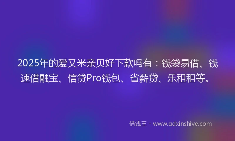 2025年的爱又米亲贝好下款吗有：钱袋易借、钱速借融宝、信贷Pro钱包、省薪贷、乐租租等。