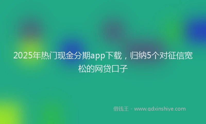 2025年热门现金分期app下载，归纳5个对征信宽松的网贷口子