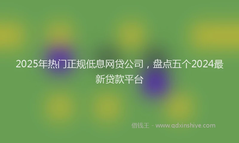 2025年热门正规低息网贷公司，盘点五个2024最新贷款平台