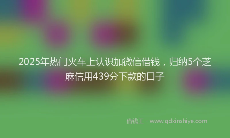 2025年热门火车上认识加微信借钱，归纳5个芝麻信用439分下款的口子