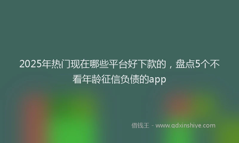 2025年热门现在哪些平台好下款的，盘点5个不看年龄征信负债的app