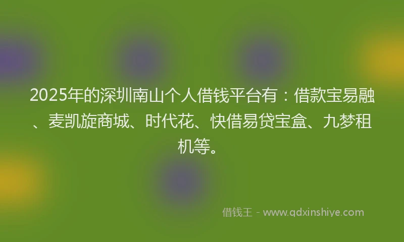 2025年的深圳南山个人借钱平台有：借款宝易融、麦凯旋商城、时代花、快借易贷宝盒、九梦租机等。