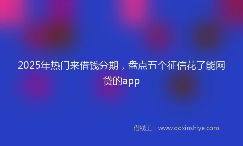2025年热门来借钱分期，盘点五个征信花了能网贷的app