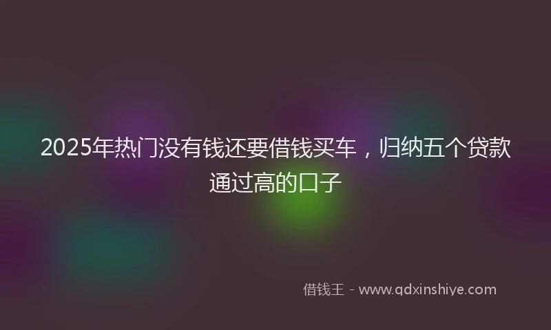 2025年热门没有钱还要借钱买车，归纳五个贷款通过高的口子