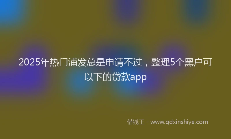 2025年热门浦发总是申请不过，整理5个黑户可以下的贷款app