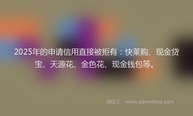 2025年的申请信用直接被拒有：快莱购、现金贷宝、天源花、金色花、现金钱包等。