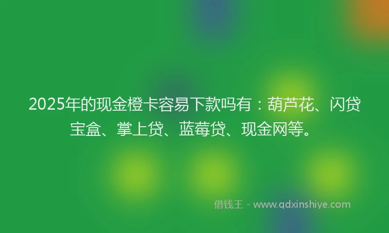 2025年的现金橙卡容易下款吗有：葫芦花、闪贷宝盒、掌上贷、蓝莓贷、现金网等。
