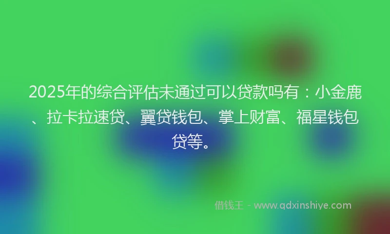 2025年的综合评估未通过可以贷款吗有：小金鹿、拉卡拉速贷、翼贷钱包、掌上财富、福星钱包贷等。
