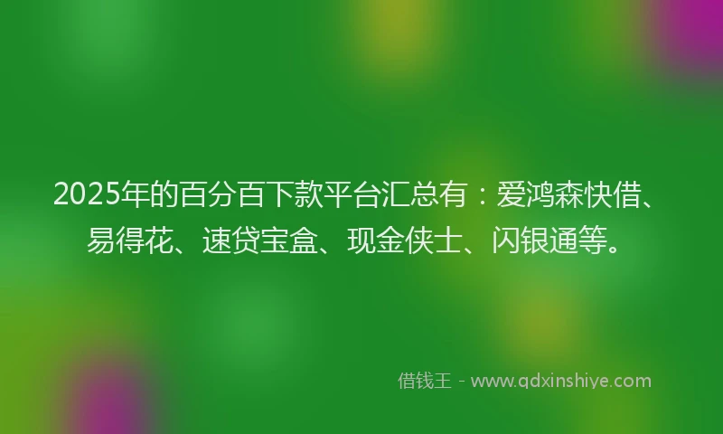 2025年的百分百下款平台汇总有：爱鸿森快借、易得花、速贷宝盒、现金侠士、闪银通等。