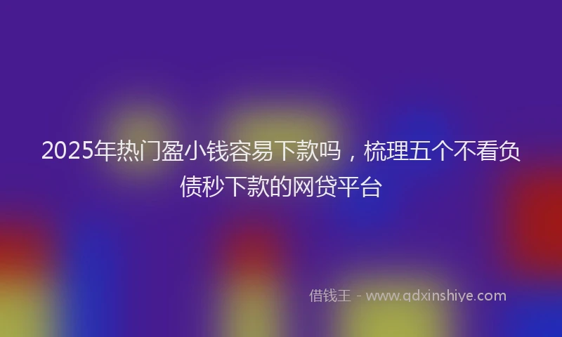 2025年热门盈小钱容易下款吗，梳理五个不看负债秒下款的网贷平台