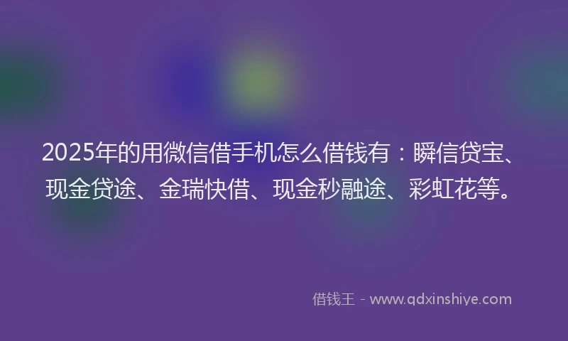 2025年的用微信借手机怎么借钱有：瞬信贷宝、现金贷途、金瑞快借、现金秒融途、彩虹花等。