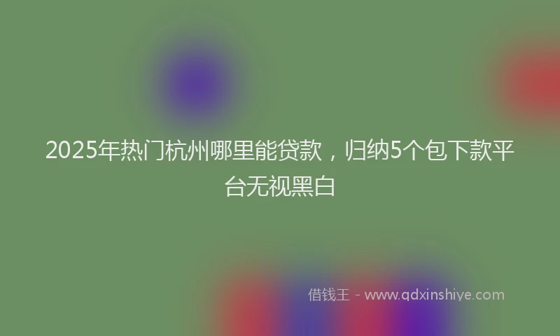 2025年热门杭州哪里能贷款，归纳5个包下款平台无视黑白