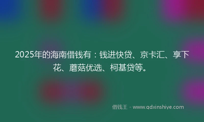 2025年的海南借钱有：钱进快贷、京卡汇、享下花、蘑菇优选、柯基贷等。