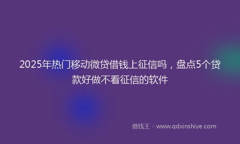 2025年热门移动微贷借钱上征信吗，盘点5个贷款好做不看征信的软件
