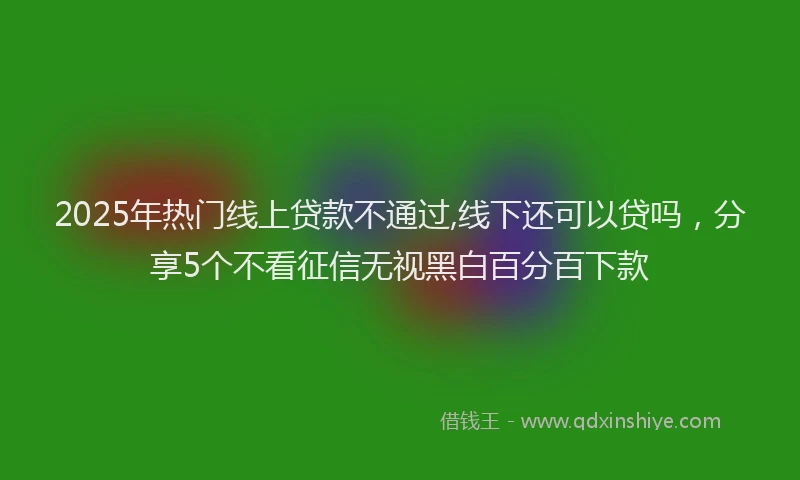 2025年热门线上贷款不通过,线下还可以贷吗，分享5个不看征信无视黑白百分百下款