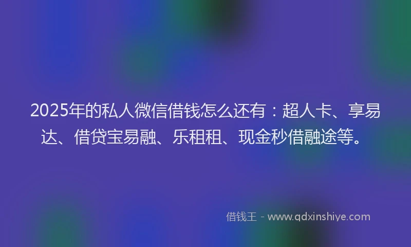2025年的私人微信借钱怎么还有：超人卡、享易达、借贷宝易融、乐租租、现金秒借融途等。