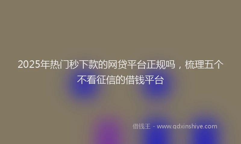 2025年热门秒下款的网贷平台正规吗，梳理五个不看征信的借钱平台