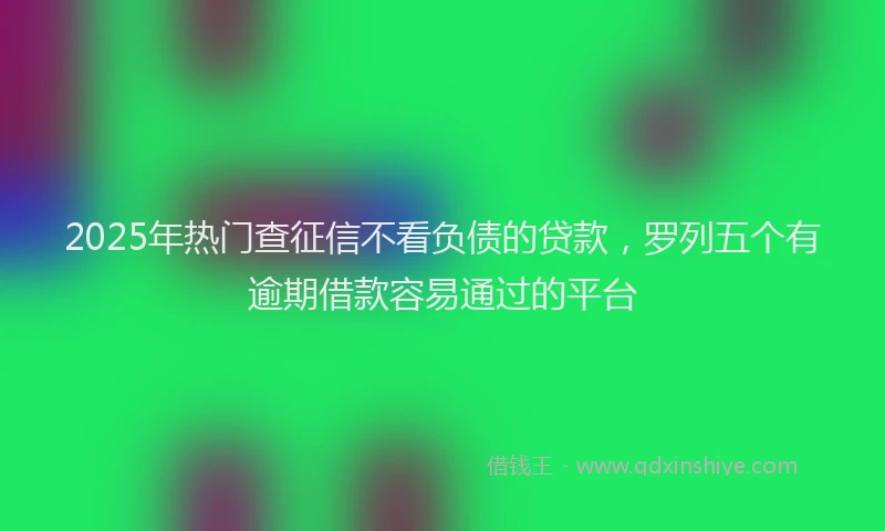 2025年热门查征信不看负债的贷款，罗列五个有逾期借款容易通过的平台