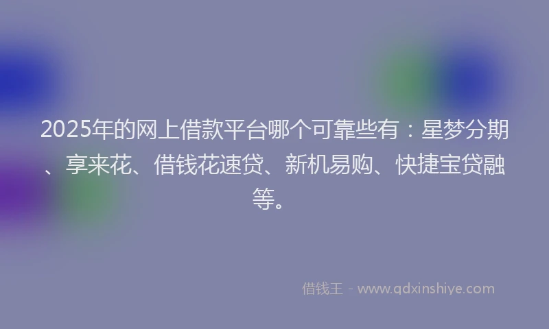 2025年的网上借款平台哪个可靠些有：星梦分期、享来花、借钱花速贷、新机易购、快捷宝贷融等。