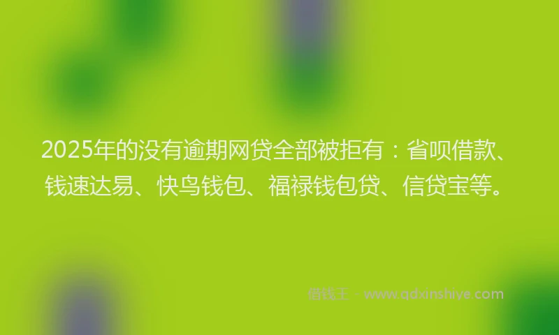 2025年的没有逾期网贷全部被拒有：省呗借款、钱速达易、快鸟钱包、福禄钱包贷、信贷宝等。