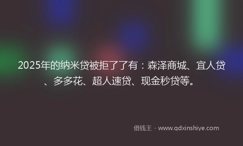 2025年的纳米贷被拒了了有：森泽商城、宜人贷、多多花、超人速贷、现金秒贷等。