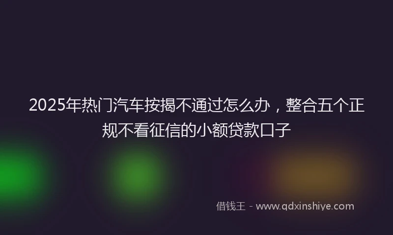 2025年热门汽车按揭不通过怎么办，整合五个正规不看征信的小额贷款口子
