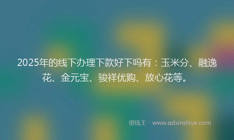 2025年的线下办理下款好下吗有：玉米分、融逸花、金元宝、骏祥优购、放心花等。