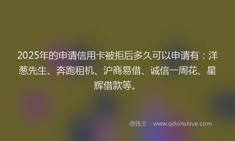 2025年的申请信用卡被拒后多久可以申请有：洋葱先生、奔跑租机、沪商易借、诚信一周花、星辉借款等。