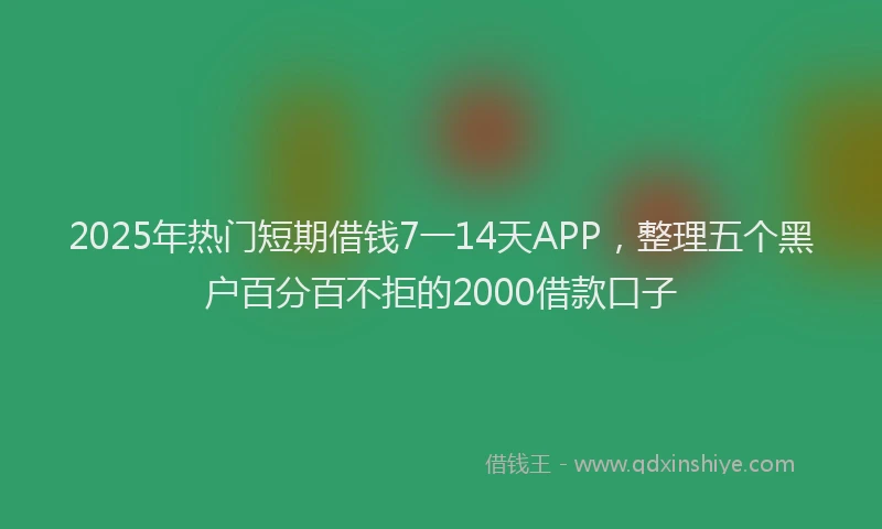 2025年热门短期借钱7一14天APP，整理五个黑户百分百不拒的2000借款口子