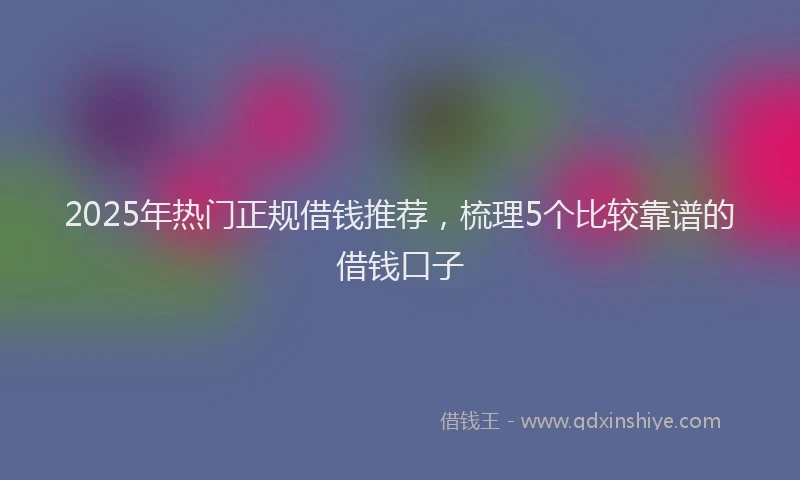 2025年热门正规借钱推荐，梳理5个比较靠谱的借钱口子