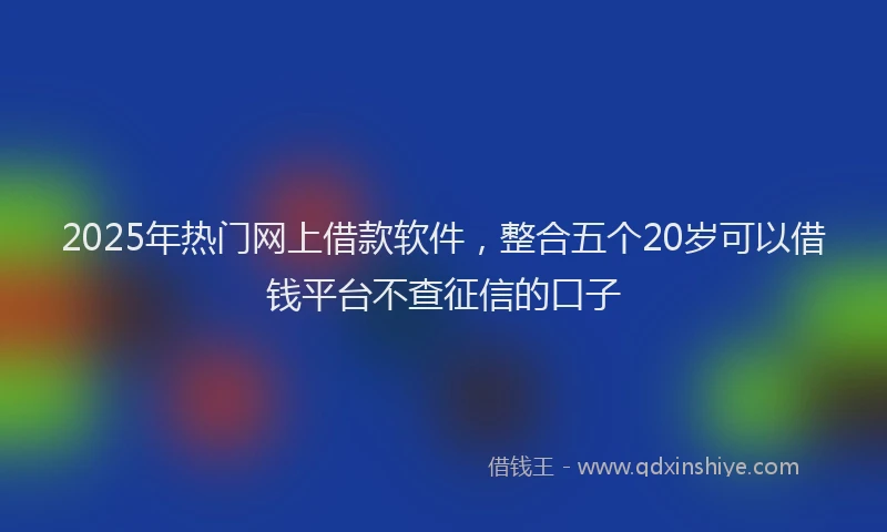 2025年热门网上借款软件，整合五个20岁可以借钱平台不查征信的口子