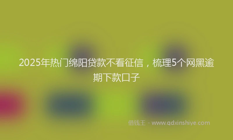 2025年热门绵阳贷款不看征信，梳理5个网黑逾期下款口子