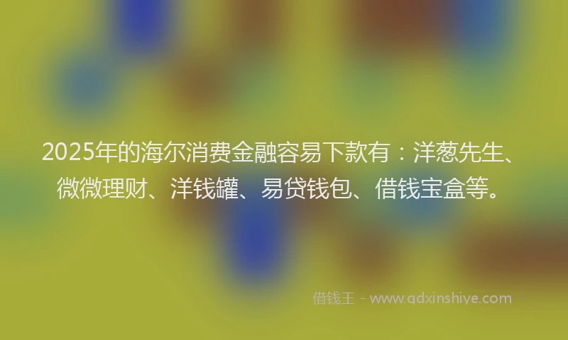 2025年的海尔消费金融容易下款有：洋葱先生、微微理财、洋钱罐、易贷钱包、借钱宝盒等。