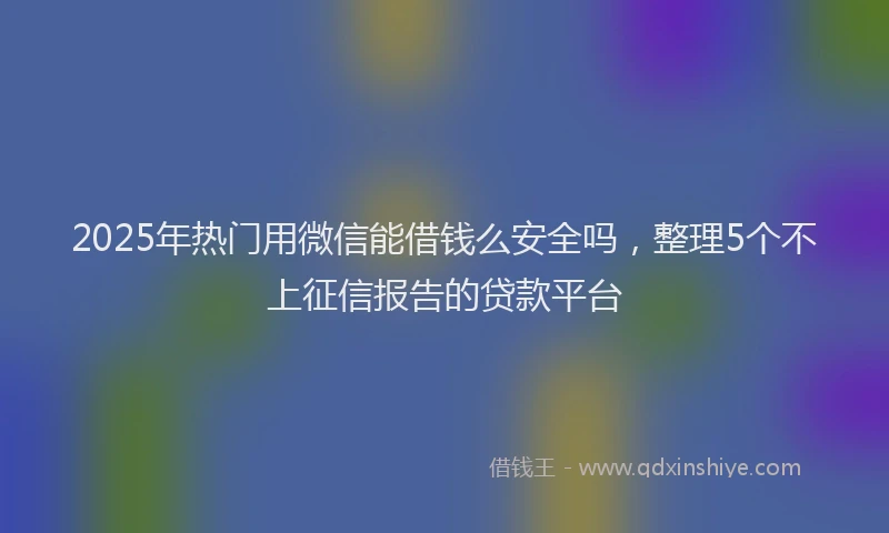 2025年热门用微信能借钱么安全吗，整理5个不上征信报告的贷款平台