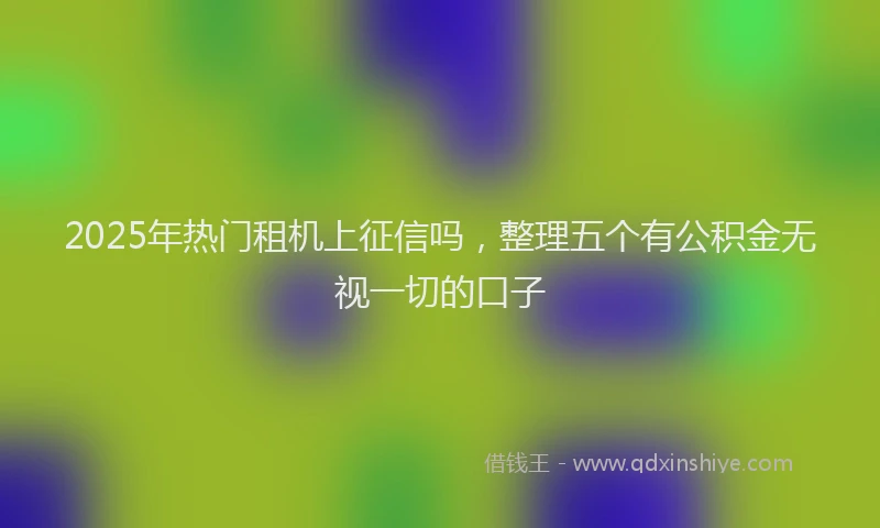 2025年热门租机上征信吗，整理五个有公积金无视一切的口子