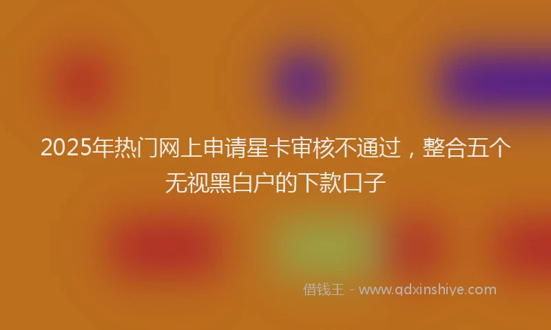 2025年热门网上申请星卡审核不通过，整合五个无视黑白户的下款口子