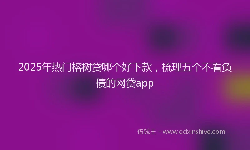 2025年热门榕树贷哪个好下款，梳理五个不看负债的网贷app