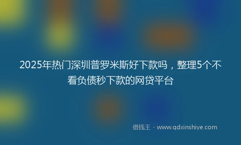 2025年热门深圳普罗米斯好下款吗，整理5个不看负债秒下款的网贷平台
