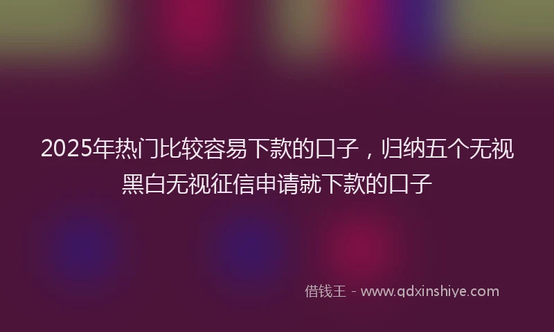 2025年热门比较容易下款的口子，归纳五个无视黑白无视征信申请就下款的口子