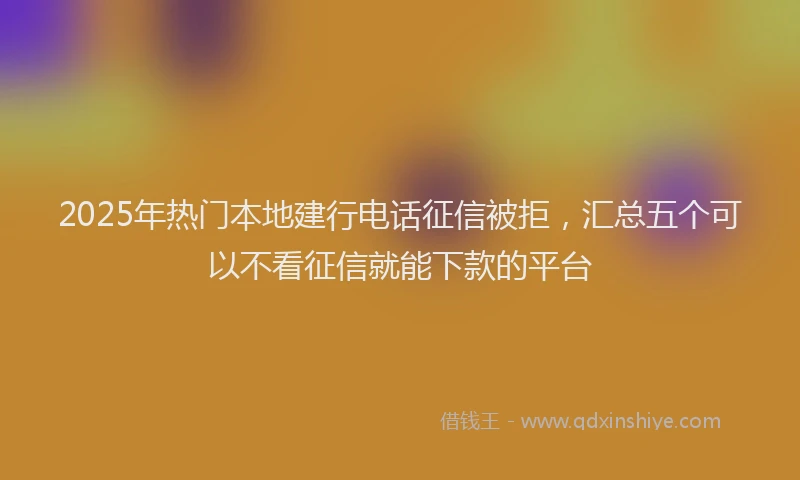2025年热门本地建行电话征信被拒，汇总五个可以不看征信就能下款的平台