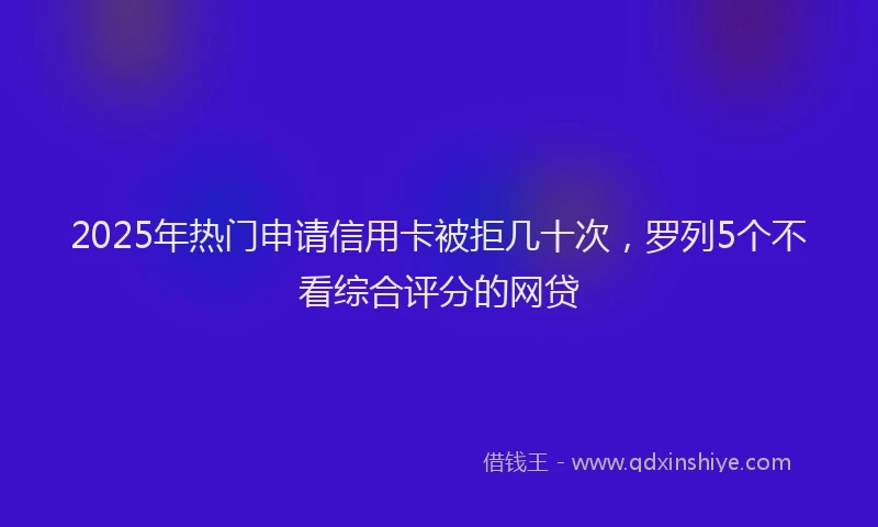 2025年热门申请信用卡被拒几十次，罗列5个不看综合评分的网贷