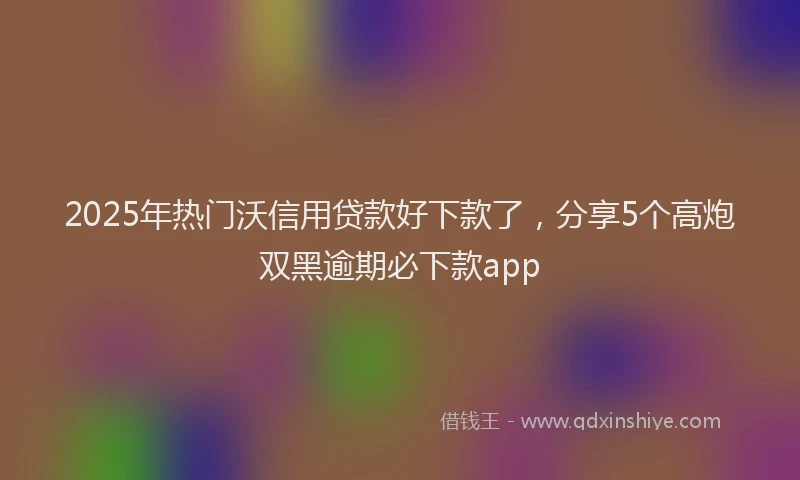 2025年热门沃信用贷款好下款了，分享5个高炮双黑逾期必下款app