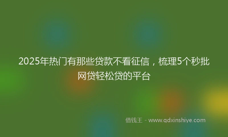 2025年热门有那些贷款不看征信，梳理5个秒批网贷轻松贷的平台