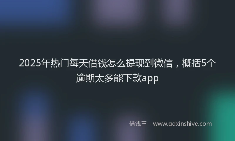 2025年热门每天借钱怎么提现到微信，概括5个逾期太多能下款app