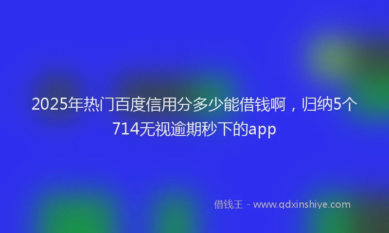 2025年热门百度信用分多少能借钱啊，归纳5个714无视逾期秒下的app