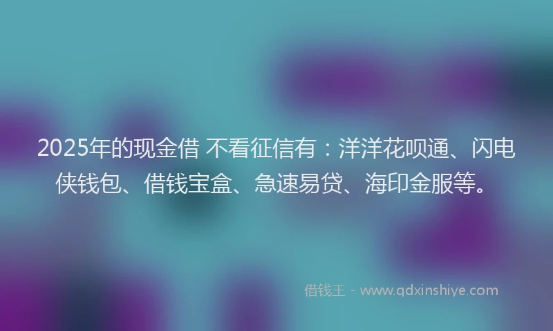 2025年的现金借 不看征信有：洋洋花呗通、闪电侠钱包、借钱宝盒、急速易贷、海印金服等。