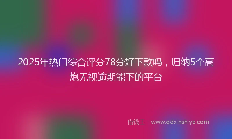 2025年热门综合评分78分好下款吗，归纳5个高炮无视逾期能下的平台
