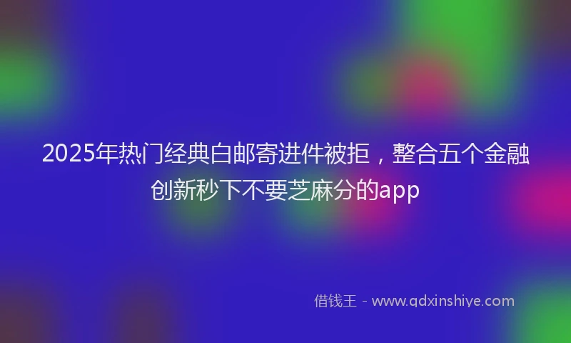 2025年热门经典白邮寄进件被拒，整合五个金融创新秒下不要芝麻分的app