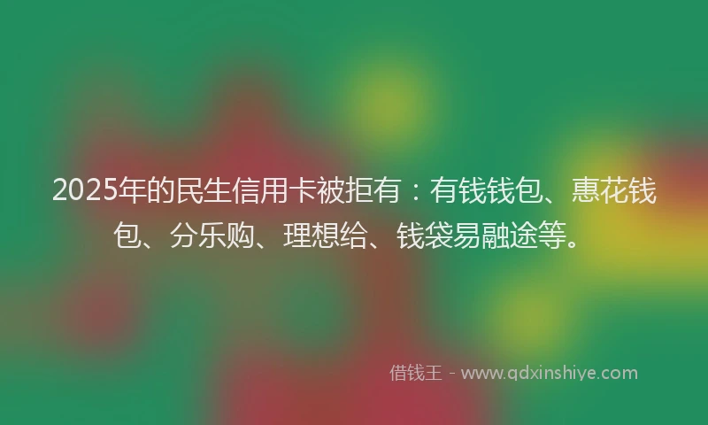 2025年的民生信用卡被拒有：有钱钱包、惠花钱包、分乐购、理想给、钱袋易融途等。